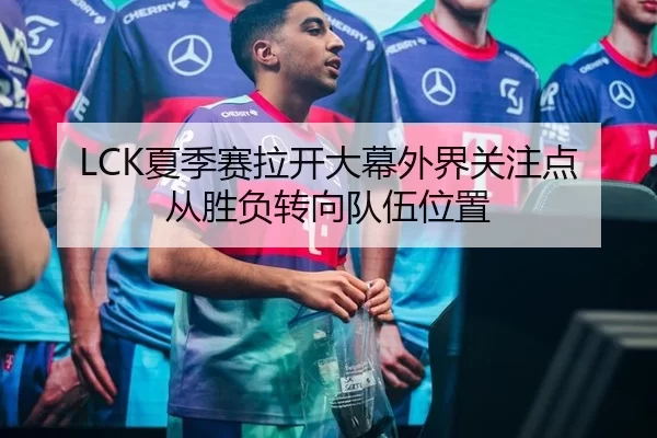 LCK夏季赛拉开大幕外界关注点从胜负转向队伍位置
